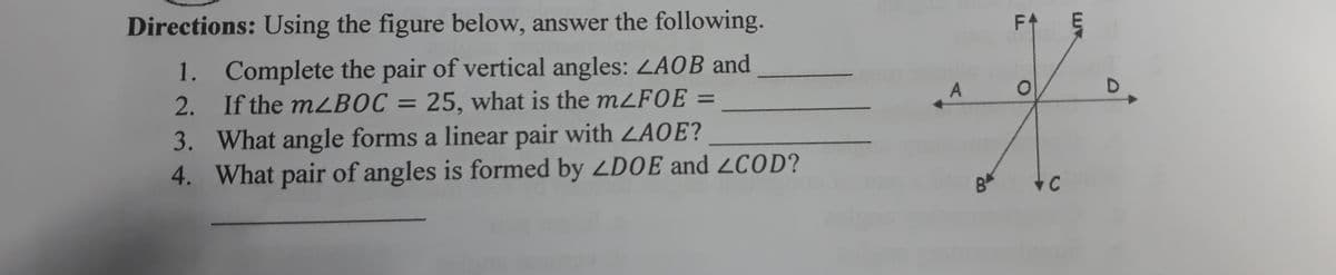 Directions: Using the figure below, answer the following.
F1
1. Complete the pair of vertical angles: LAOB and
2. If the mLBOC = 25, what is the mZF0E =
3. What angle forms a linear pair with LAOE?
4. What pair of angles is formed by ZDOE and 2COD?
D.
%3D
