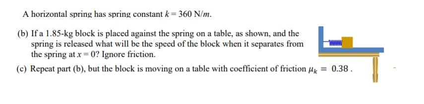 A horizontal spring has spring constant k = 360 N/m.
(b) If a 1.85-kg block is placed against the spring on a table, as shown, and the
spring is released what will be the speed of the block when it separates from
the spring at x = 0? Ignore friction.
(c) Repeat part (b), but the block is moving on a table with coefficient of friction Hx = 0.38.
