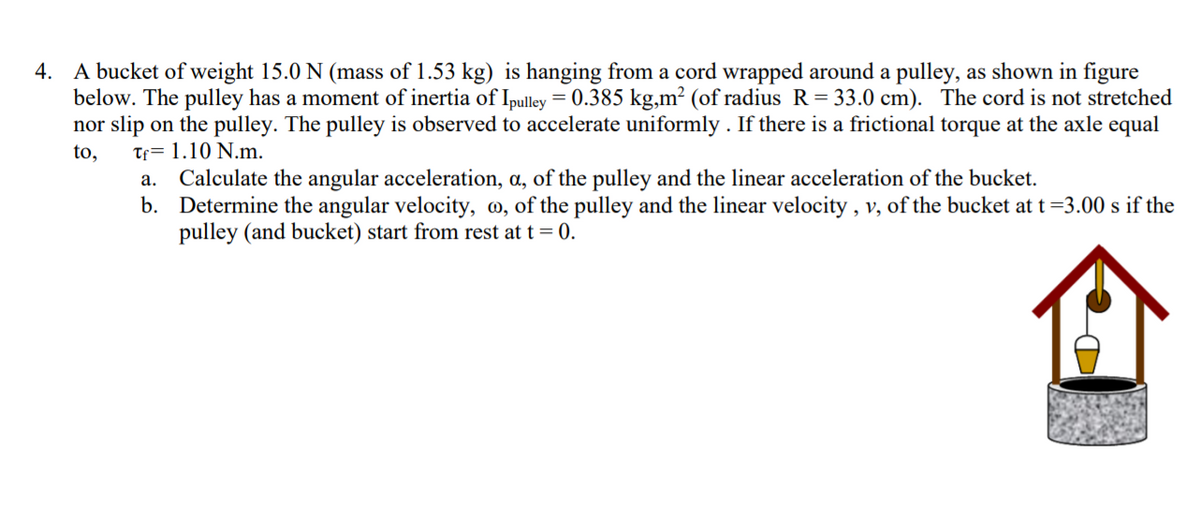 4. A bucket of weight 15.0 N (mass of 1.53 kg) is hanging from a cord wrapped around a pulley, as shown in figure
below. The pulley has a moment of inertia of Ipulley = 0.385 kg,m² (of radius R= 33.0 cm). The cord is not stretched
nor slip on the pulley. The pulley is observed to accelerate uniformly . If there is a frictional torque at the axle equal
to,
Tf= 1.10 N.m.
a. Calculate the angular acceleration, a, of the pulley and the linear acceleration of the bucket.
b. Determine the angular velocity, @, of the pulley and the linear velocity , v, of the bucket att=3.00 s if the
pulley (and bucket) start from rest at t = 0.
