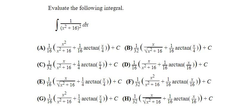 Evaluate the following integral.
1
dx
(x² + 16)²
t arctan()) +C (B)긁(2116 + arctan(주)) + C
x + 16
(C)를(216+1 arctan())+C (D)능(2 16+ arctan() +
32 +
+ arctan()) +C (D) 2+ 16
+ C
(E) 16T+16
+ arctan()) +C (F)
+ c
arctan(
x + 16
16
(G)(군16+arctan 들) +C (H)를(16+ barctan( ) +C
x2
+÷ arctan(수)) + C(H) + 16
금 arctan( 주 )) + C
x + 16
