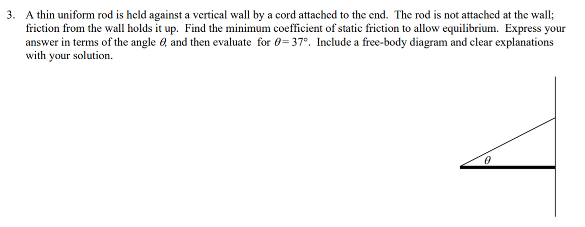 3. A thin uniform rod is held against a vertical wall by a cord attached to the end. The rod is not attached at the wall;
friction from the wall holds it up. Find the minimum coefficient of static friction to allow equilibrium. Express your
answer in terms of the angle 0, and then evaluate for 0=37°. Include a free-body diagram and clear explanations
with your solution.
