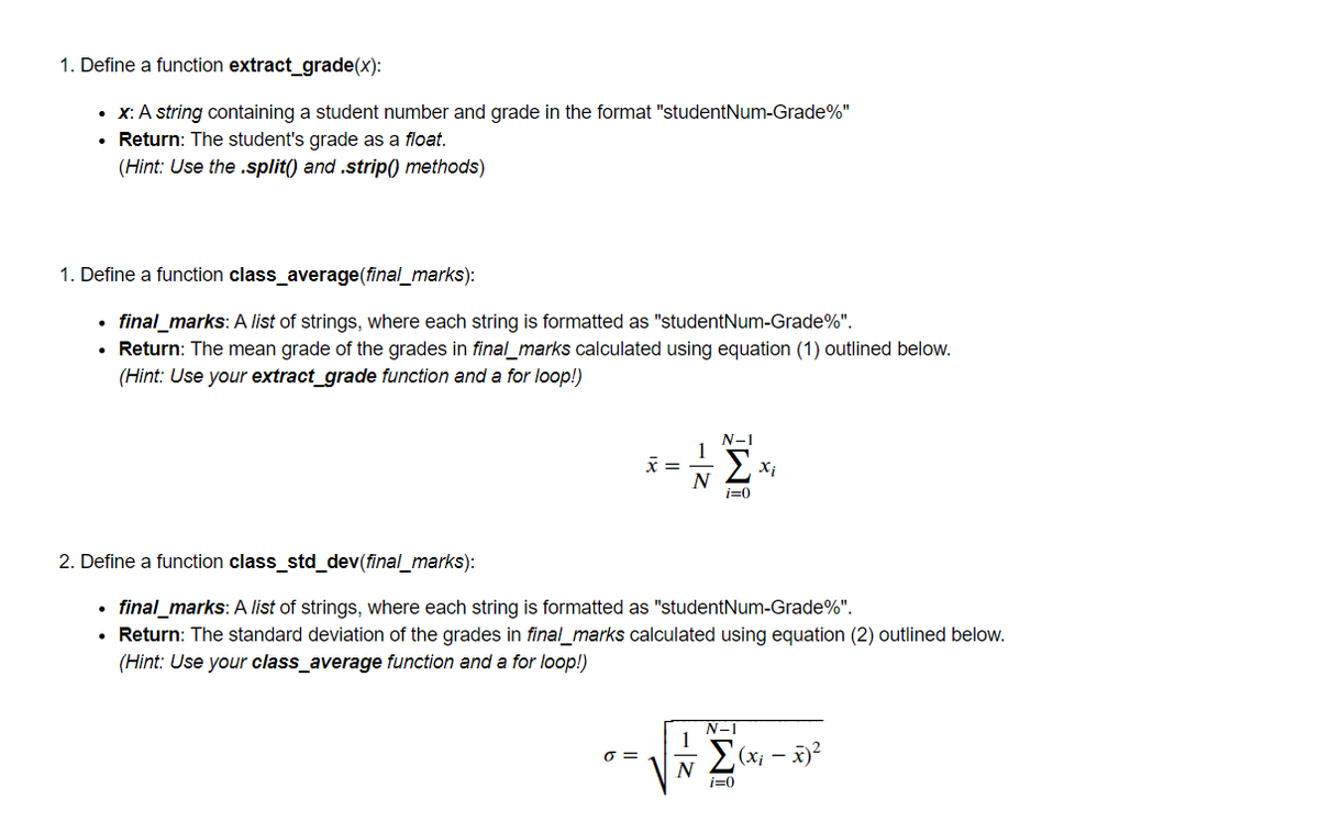 1. Define a function extract_grade(x):
• x: A string containing a student number and grade in the format "studentNum-Grade%"
• Return: The student's grade as a float.
(Hint: Use the .split() and .strip() methods)
1. Define a function class_average(final_marks):
final_marks: A list of strings, where each string is formatted as "studentNum-Grade%".
• Return: The mean grade of the grades in final_marks calculated using equation (1) outlined below.
(Hint: Use your extract_grade function and a for loop!)
N-1
1
x =
N
i=0
2. Define a function class_std_dev(final_marks):
final_marks: A list of strings, where each string is formatted as "studentNum-Grade%".
Return: The standard deviation of the grades in final_marks calculated using equation (2) outlined below.
(Hint: Use your class_average function and a for loop!)
N-1
1
O =
i=0
