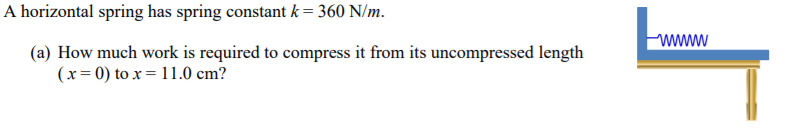 A horizontal spring has spring constant k = 360 N/m.
wwww
(a) How much work is required to compress it from its uncompressed length
(x= 0) to x = 11.0 cm?
