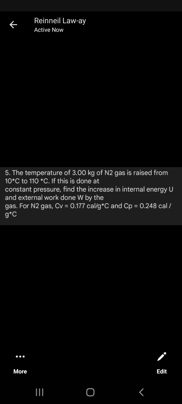 Reinneil Law-ay
Active Now
5. The temperature of 3.00 kg of N2 gas is raised from
10*C to 110 *C. If this is done at
constant pressure, find the increase in internal energy U
and external work done W by the
gas. For N2 gas, Cv = 0.177 cal/g*C and Cp = 0.248 cal /
g*C
%3D
•..
More
Edit
II
