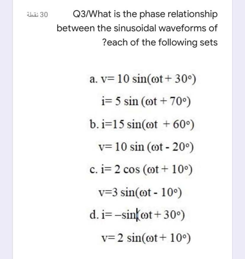 Q3/What is the phase relationship
between the sinusoidal waveforms of
?each of the following sets
a. v= 10 sin(ot+ 30°)
i= 5 sin (ot + 70°)
b. i=15 sin(ot + 60°)
v= 10 sin (ot - 20°)
c. i= 2 cos (ot + 10°)
v=3 sin(@t - 10°)
d. i=-sin{ot+ 30°)
v= 2 sin(@t+ 10°)
