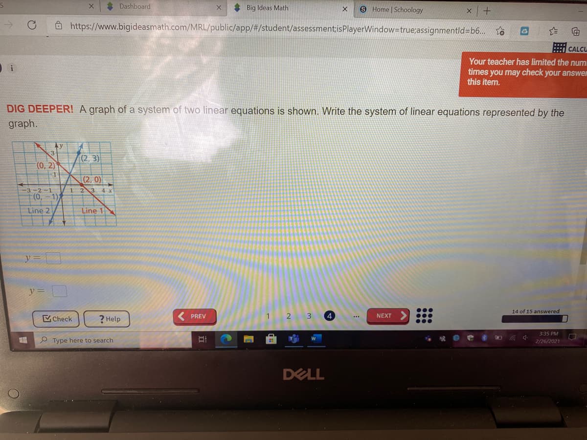 * Dashboard
* Big Ideas Math
9 Home Schoology
O https://www.bigideasmath.com/MRL/public/app/#/student/assessment isPlayerWindow=true;assignmentld=b6..
CALCU
Your teacher has limited the num.
times you may check your answer
this item.
DIG DEEPER! A graph of a system of two linear equations is shown. Write the system of linear equations represented by the
graph.
Ay
(2, 3)
(0, 2)
|(2, 0)
-3-2-1
1 23 4 x
0),
1)
Line 2
Line 1
y =
14 of 15 answered
Check
? Help
( PREV
1
3
4
NEXT
...
3:35 PM
e Type here to search
2/26/2021
DELL
