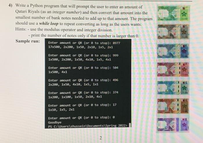 4) Write a Python program that will prompt the user to enter an amount of
Qatari Riyals (as an integer number) and then convert that amount into the
smallest number of bank notes needed to add up to that amount. The program
should use a while loop to repeat converting as long as the users wants.
Hints: - use the modulus operator and integer division.
- print the number of notes only if that number is larger than 0.
Sample run:
Enter amount or QR (or e to stop): 8977
17x500, 2x200, 1×50, 2x10, 1x5, 2x1
Enter amount or QR (or e to stop): 999
1x500, 2x200, 1x50, 4x10, 1x5, 4x1
Enter amount or QR (or e to stop): 504
1x500, 4x1
Enter amount or QR (or e to stop): 496
2x200, 1x50, 4x10, 1х5, 1х1
Enter amount or QR (ore to stop): 374
1x200, 1х100, 1x50, 2x10, 4x1
200
Enter amount or QR (or e to stop): 17
1x10, 1х5, 2х1
Enter amount or QR (or e to stop): e
Goodbye
PS C:\Users\shussein\Documents\Spring 2022>
2
