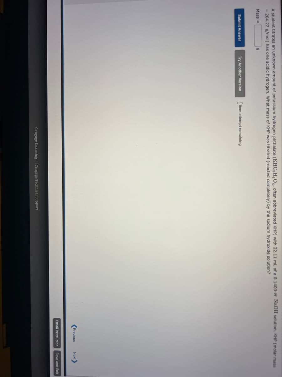 A student titrates an unknown amount of potassium hydrogen phthalate (KHC8H4O4, often abbreviated KHP) with 22.11 mL of a 0.1400-M NaOH solution. KHP (molar mass
= 204.22 g/mol) has one acidic hydrogen. What mass of KHP was titrated (reacted completely) by the sodium hydroxide solution?
9
Mass=
Submit Answer
Try Another Version
item attempt remaining
Cengage Learning Cengage Technical Support
Previous Next>
Email Instructor Save and Exit
