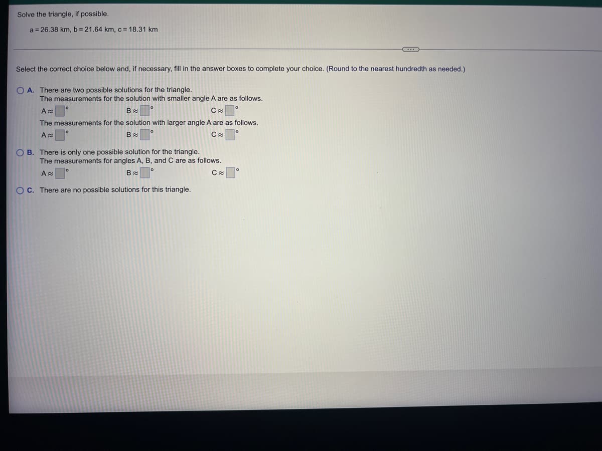 **Solve the Triangle, if Possible**

Given: 
\[ a = 26.38 \, \text{km}, \, b = 21.64 \, \text{km}, \, c = 18.31 \, \text{km} \]

**Instruction:**
Select the correct choice below and, if necessary, fill in the answer boxes to complete your choice. (Round to the nearest hundredth as needed.)

1. **Option A:** There are two possible solutions for the triangle.
   - The measurements for the solution with smaller angle \( A \) are as follows:
     \[ A \approx \, \_\_\_\_^\circ \]
     \[ B \approx \, \_\_\_\_^\circ \]
     \[ C \approx \, \_\_\_\_^\circ \]
   - The measurements for the solution with the larger angle \( A \) are as follows:
     \[ A \approx \, \_\_\_\_^\circ \]
     \[ B \approx \, \_\_\_\_^\circ \]
     \[ C \approx \, \_\_\_\_^\circ \]

2. **Option B:** There is only one possible solution for the triangle.
   - The measurements for angles \( A \), \( B \), and \( C \) are as follows:
     \[ A \approx \, \_\_\_\_^\circ \]
     \[ B \approx \, \_\_\_\_^\circ \]
     \[ C \approx \, \_\_\_\_^\circ \]

3. **Option C:** There are no possible solutions for this triangle.

**Explanation:**
Triangles can be solved using the given three sides (a, b, c). The goal is to determine the angles (A, B, C) that correspond to these sides. There are different potential cases:
- **Two possible solutions (Option A):** This occurs in an ambiguous case, typically when given two sides and a non-included angle (SSA condition). 
- **One possible solution (Option B):** This occurs in determinate conditions, such as SSS (side-side-side) or SAS (side-angle-side).
- **No possible solution (Option C):** Such as when the given dimensions do not satisfy the triangle inequality theorem (sum of any two sides must be greater than the remaining side).

**