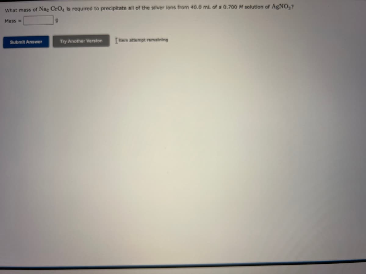 What mass of Na₂ CrO4 is required to precipitate all of the silver ions from 40.0 mL of a 0.700 M solution of AgNO3?
Mass=
9
Submit Answer
Try Another Version Item attempt remaining