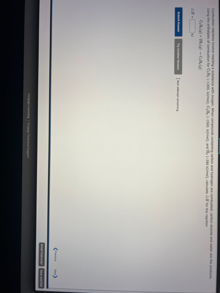 Combustion reactions involve reacting a substance with oxygen. When compounds containing carbon and hydrogen are combusted, carbon dioxide and water are the products.
Using the enthalpies of combustion for C₂H₂ (-1300. kJ/mol), C₂H6 (-1560. kJ/mol), and H₂ (-286 kJ/mol), calculate AH for the reaction
C₂H₂(g) + 2H₂(g) → C₂H6 (9)
ΔΗ -
Submit Answer
Try Another Version
Titem attempt remaining
Cengage Learning Cengage Technical Support
Previous Next>
Email Instructor
Save and Exit