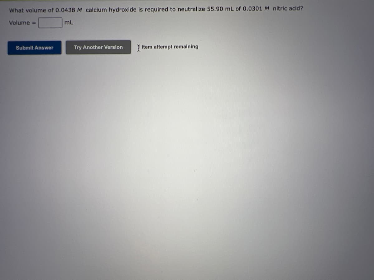 ### Problem Statement:

**What volume of 0.0438 M calcium hydroxide is required to neutralize 55.90 mL of 0.0301 M nitric acid?**

#### Volume = _______ mL

To solve this problem, you will need to use the concept of molarity and neutralization reactions, typically involving a balanced chemical equation. Remember to apply stoichiometry principles to find the correct volume.

#### Interactive Actions:

- **Submit Answer**: Use this button after you have calculated the required volume of calcium hydroxide to check if your answer is correct.
- **Try Another Version**: If you make an error or wish to practice more, use this button to get a new version of a similar problem.

#### Additional Note:

You have one attempt remaining on this question. Make sure to carefully check your calculations before submitting your final answer.