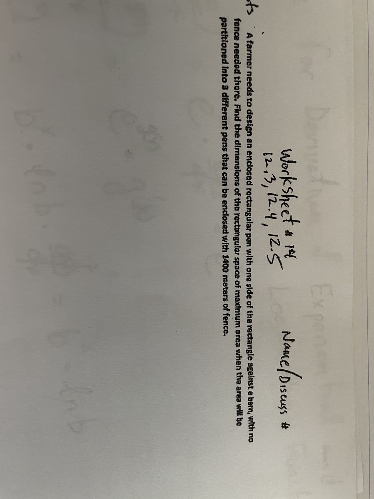 Derivati
in
Worksheet # 14
12,3, 12.4, 12.5
ots
A farmer needs to design an enclosed rectangular pen with one side of the rectangle against a barn, with no
fence needed there. Find the dimensions of the rectangular space of maximum area when the area will be
partitioned into 3 different pens that can be enclosed with 1400 meters of fence.
gh
Exponen
Name / Discuss #
dn
Inb