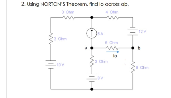 2. Using NORTON'S Theorem, find lo across ab.
3 Ohm
4 Ohm
12 V
6A
2 Ohm
6 Ohm
a
b
lo
3 Ohm
-10 V
8 Ohm
8V
