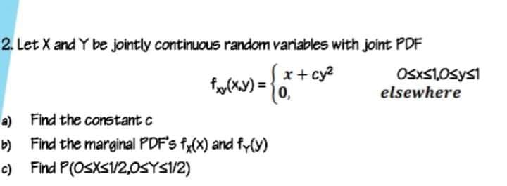 2. Let X and Y be jointly continuous random variables with joint PDF
x+ cy?
OsxS1,0sys1
elsewhere
a) Find the constant c
Find the marginal PDF's fy(x) and fy(y)
c) Find P(OSXS1/2,0SYS1/2)
b)
