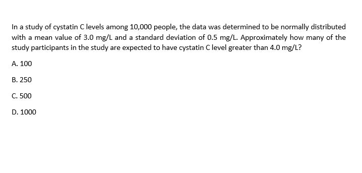 In a study of cystatin C levels among 10,000 people, the data was determined to be normally distributed
with a mean value of 3.0 mg/L and a standard deviation of 0.5 mg/L. Approximately how many of the
study participants in the study are expected to have cystatin C level greater than 4.0 mg/L?
A. 100
B. 250
C. 500
D. 1000
