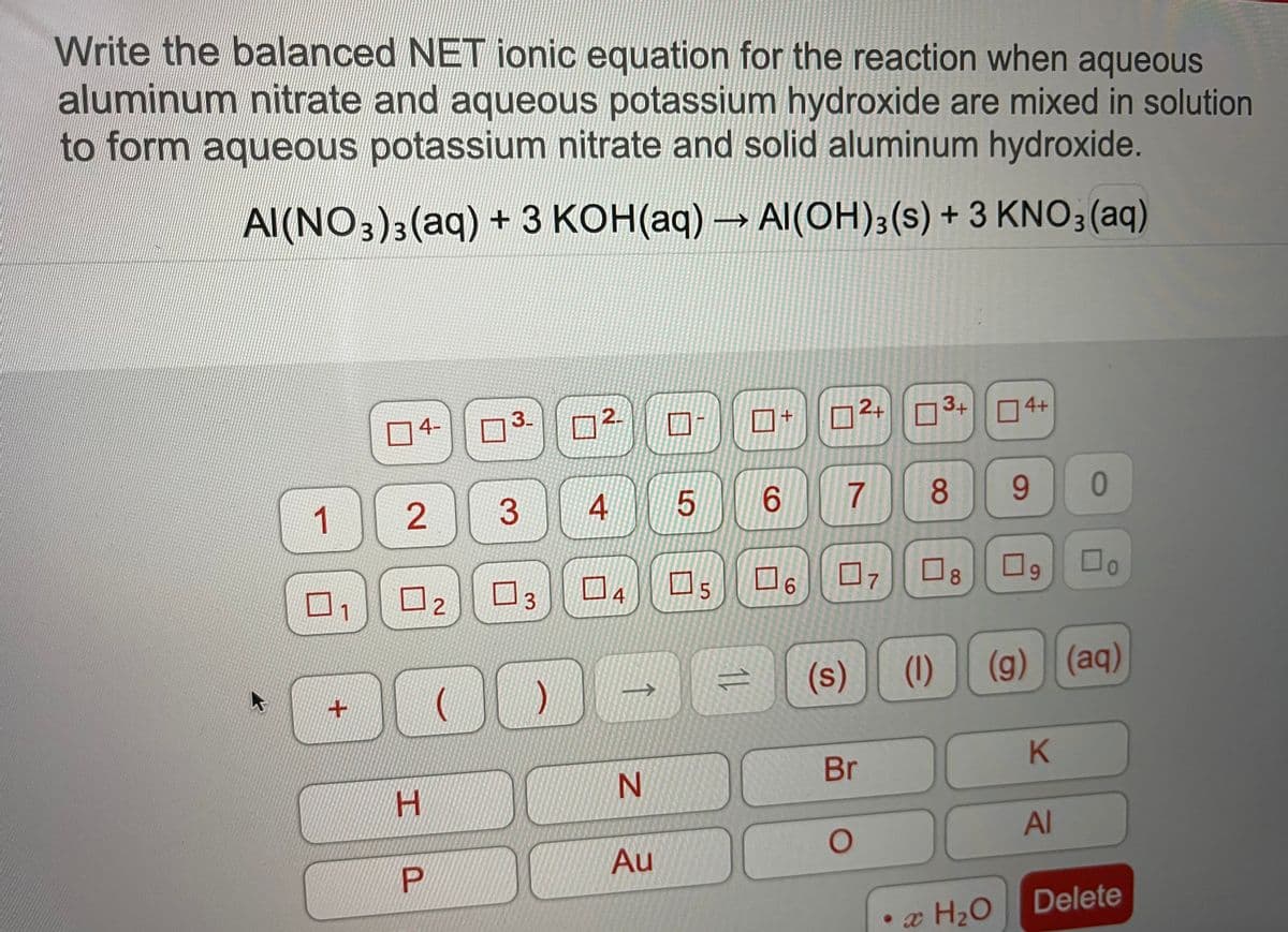 Write the balanced NET ionic equation for the reaction when aqueous
aluminum nitrate and aqueous potassium hydroxide are mixed in solution
to form aqueous potassium nitrate and solid aluminum hydroxide.
Al(NO3)3(aq) + 3 KOH(aq)
Al(OH);(s) + 3 KNO3 (aq)
04-
3-
2.
2+ O3+
4+
6.
8
9.
0
1
ロ5
O8
6.
口2
7
3.
4
6.
(s)
(1)
(g) (aq)
Br
H.
Al
Au
Delete
• æ H2O
3.
2.
P.
