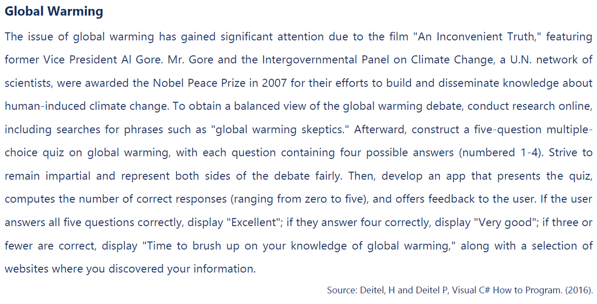 Global Warming
The issue of global warming has gained significant attention due to the film "An Inconvenient Truth," featuring
former Vice President Al Gore. Mr. Gore and the Intergovernmental Panel on Climate Change, a U.N. network of
scientists, were awarded the Nobel Peace Prize in 2007 for their efforts to build and disseminate knowledge about
human-induced climate change. To obtain a balanced view of the global warming debate, conduct research online,
including searches for phrases such as "global warming skeptics." Afterward, construct a five-question multiple-
choice quiz on global warming, with each question containing four possible answers (numbered 1-4). Strive to
remain impartial and represent both sides of the debate fairly. Then, develop an app that presents the quiz,
computes the number of correct responses (ranging from zero to five), and offers feedback to the user. If the user
answers all five questions correctly, display "Excellent"; if they answer four correctly, display "Very good"; if three or
fewer are correct, display "Time to brush up on your knowledge of global warming," along with a selection of
websites where you discovered your information.
Source: Deitel, H and Deitel P, Visual C# How to Program. (2016).