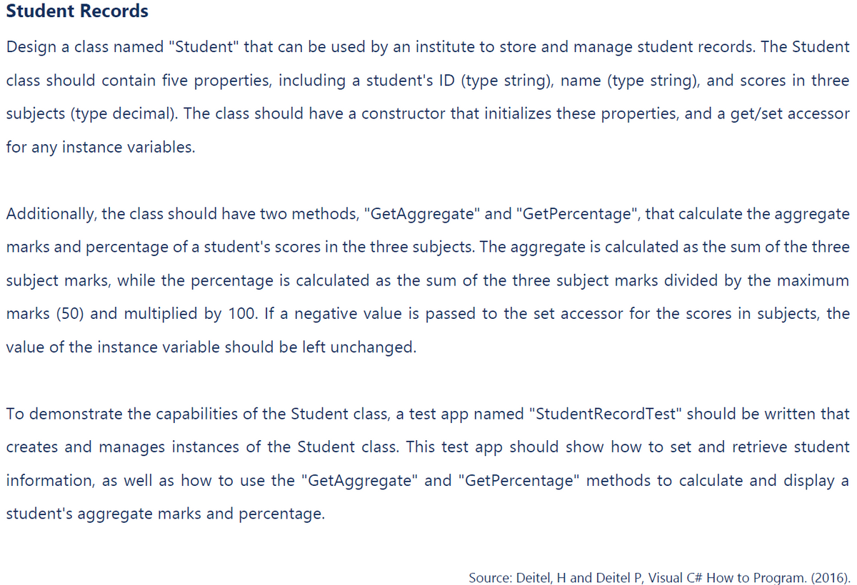 Student Records
Design a class named "Student" that can be used by an institute to store and manage student records. The Student
class should contain five properties, including a student's ID (type string), name (type string), and scores in three
subjects (type decimal). The class should have a constructor that initializes these properties, and a get/set accessor
for any instance variables.
Additionally, the class should have two methods, "GetAggregate" and "GetPercentage", that calculate the aggregate
marks and percentage of a student's scores in the three subjects. The aggregate is calculated as the sum of the three
subject marks, while the percentage is calculated as the sum of the three subject marks divided by the maximum
marks (50) and multiplied by 100. If a negative value is passed to the set accessor for the scores in subjects, the
value of the instance variable should be left unchanged.
To demonstrate the capabilities of the Student class, a test app named "Student Record Test" should be written that
creates and manages instances of the Student class. This test app should show how to set and retrieve student
information, as well as how to use the "GetAggregate" and "GetPercentage" methods to calculate and display a
student's aggregate marks and percentage.
Source: Deitel, H and Deitel P, Visual C# How to Program. (2016).