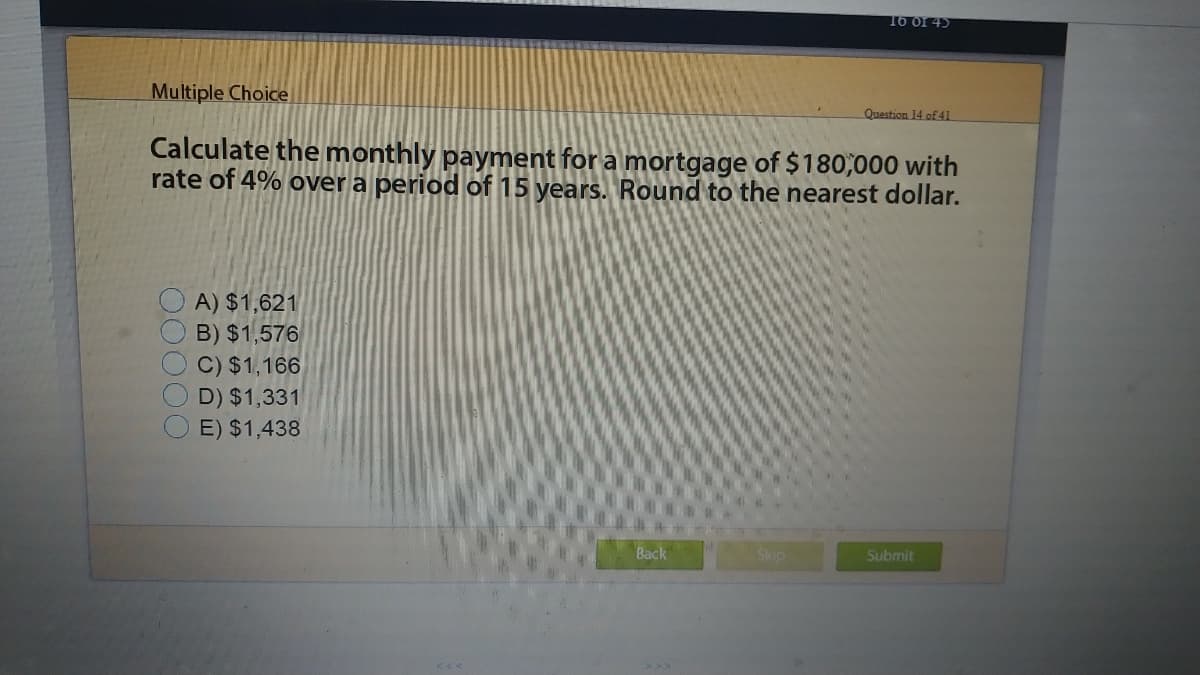 T6 of 45
Multiple Choice
Question 14 of 41
Calculate the monthly payment for a mortgage of $180,000 with
rate of 4% over a period of 15 years. Round to the nearest dollar.
A) $1,621
B) $1,576
C) $1,166
D) $1,331
E) $1,438
Back
Skip
Submit
