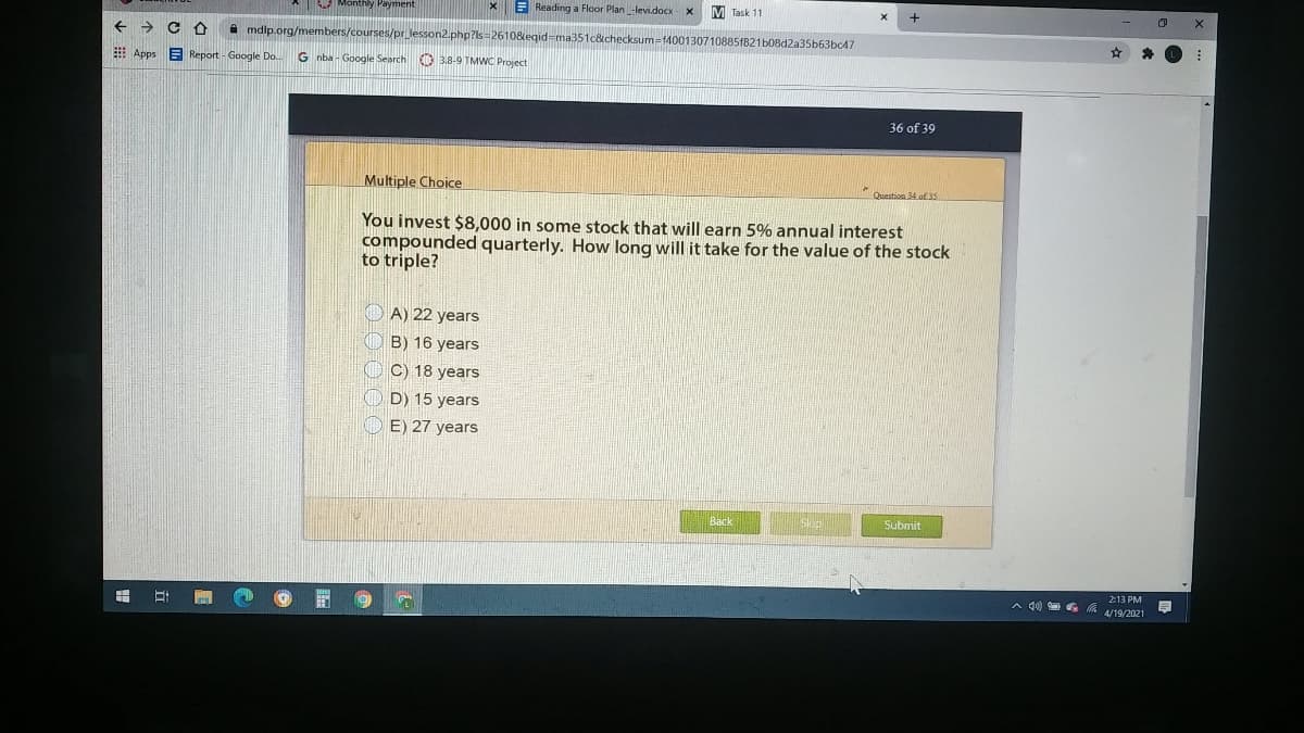 Monthly Payment
X E Reading a Floor Plan -levi.docx- x
M Task 11
->
A mdlp.org/members/courses/pr_lesson2.php?ls=2610&egid-ma351c&checksum=f4001307108851821b08d2a35b63bc47
E Apps
E Report - Google Do.
G nba - Google Search O 3.8-9 TMWC Project
36 of 39
Multiple Choice
Question 34.of 35
You invest $8,000 in some stock that will earn 5% annual interest
compounded quarterly. How long will it take for the value of the stock
to triple?
A) 22 years
B) 16 years
O C) 18 years
O D) 15 years
E) 27 years
Back
Skip
Submit
213 PM
A 4) G 4/19/2021
