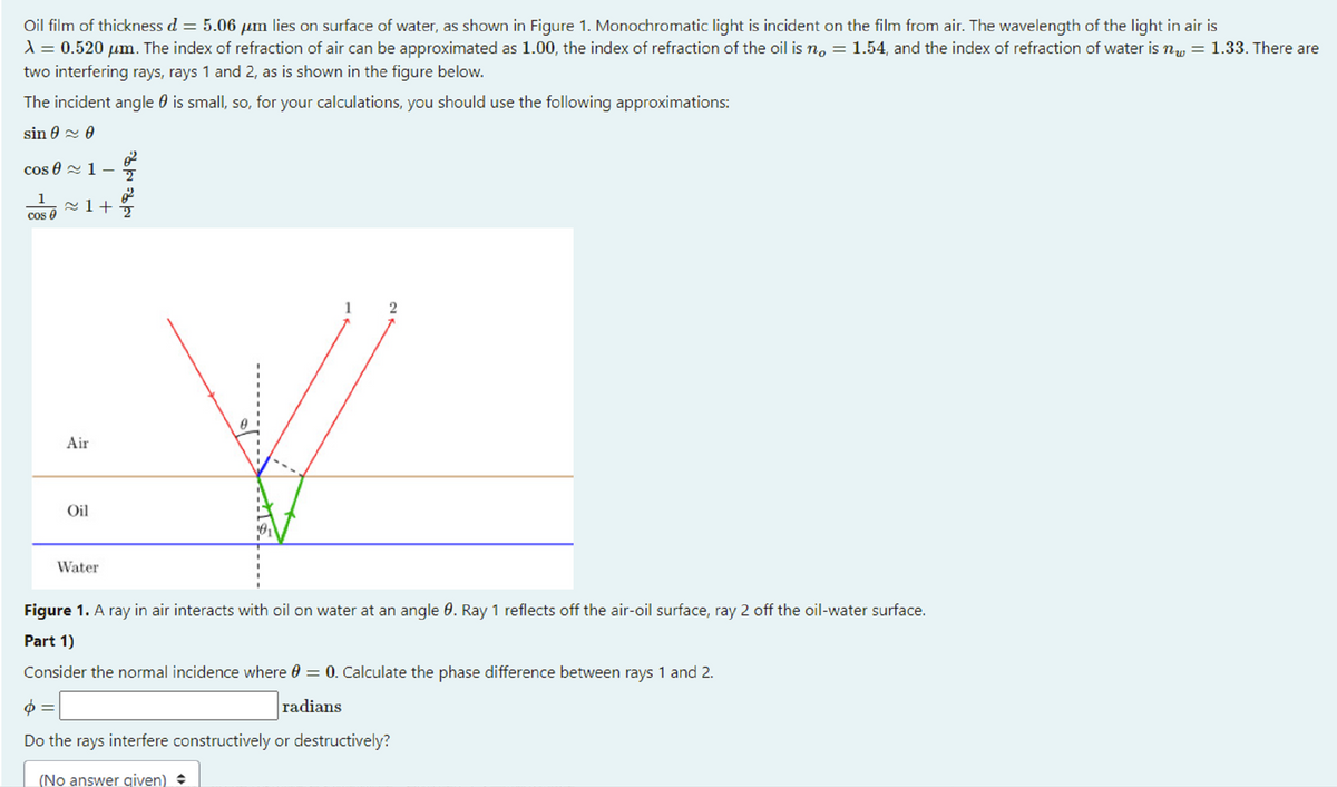 Oil film of thickness d = 5.06 µm lies on surface of water, as shown in Figure 1. Monochromatic light is incident on the film from air. The wavelength of the light in air is
1 = 0.520 µm. The index of refraction of air can be approximated as 1.00, the index of refraction of the oil is n, = 1.54, and the index of refraction of water is nw = 1.33. There are
two interfering rays, rays 1 and 2, as is shown in the figure below.
The incident angle 0 is small, so, for your calculations, you should use the following approximations:
sin 0 2 0
cos 0 2 1-
1
cos 0
1
2
Air
Oil
Water
Figure 1. A ray in air interacts with oil on water at an angle 0. Ray 1 reflects off the air-oil surface, ray 2 off the oil-water surface.
Part 1)
Consider the normal incidence where 0 = 0. Calculate the phase difference between rays 1 and 2.
radians
Do the rays interfere constructively or destructively?
(No answer given)
