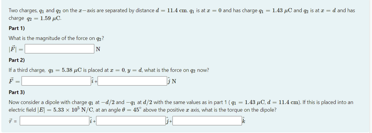 O and has charge qi
Two charges, q1 and q2 on the a-axis are separated by distance d
charge q2 = 1.59 µC.
11.4 cm. q1 is at x
1.43 µC and q2 is at x
d and has
||
||
Part 1)
What is the magnitude of the force on q2?
|F|
N
Part 2)
If a third charge, q3
5.38 µC is placed at x =
0, y = d, what is the force on q2 now?
F
||
Part 3)
1.43 µC, d = 11.4 cm). If this is placed into an
Now consider a dipole with charge qi at –d/2 and -q1 at d/2 with the same values as in part 1 ( q1
electric field |E|= 5.33 × 10° N/C, at an angle 0 =
45° above the positive æ axis, what is the torque on the dipole?
=
j+
k
