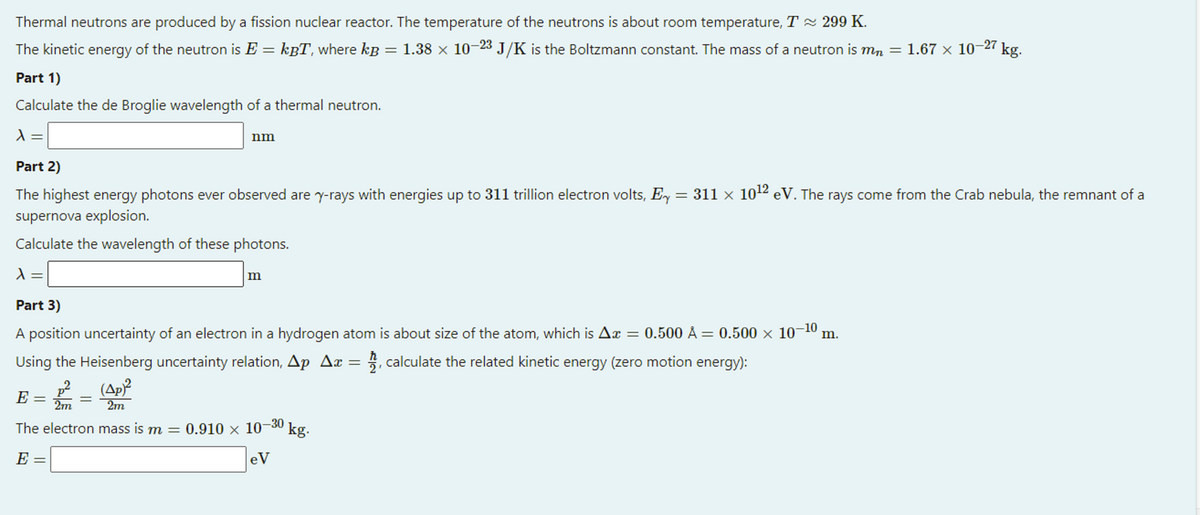 Thermal neutrons are produced by a fission nuclear reactor. The temperature of the neutrons is about room temperature, T 2 299 K.
The kinetic energy of the neutron is E = kgT, where kp = 1.38 x 10–23 J/K is the Boltzmann constant. The mass of a neutron is m, =
1.67 x 10-27
kg.
Part 1)
Calculate the de Broglie wavelength of a thermal neutron.
nm
Part 2)
The highest energy photons ever observed are y-rays with energies up to 311 trillion electron volts, Ey = 311 × 102 eV. The rays come from the Crab nebula, the remnant of a
supernova explosion.
Calculate the wavelength of these photons.
m
Part 3)
A position uncertainty of an electron in a hydrogen atom is about size of the atom, which is Aæ = 0.500 Å = 0.500 × 10–10 m.
Using the Heisenberg uncertainty relation, Ap Ax = , calculate the related kinetic energy (zero motion energy):
(Ap?
2m
E =
2m
The electron mass is m =
:0.910 x 10-30
kg.
E
eV
