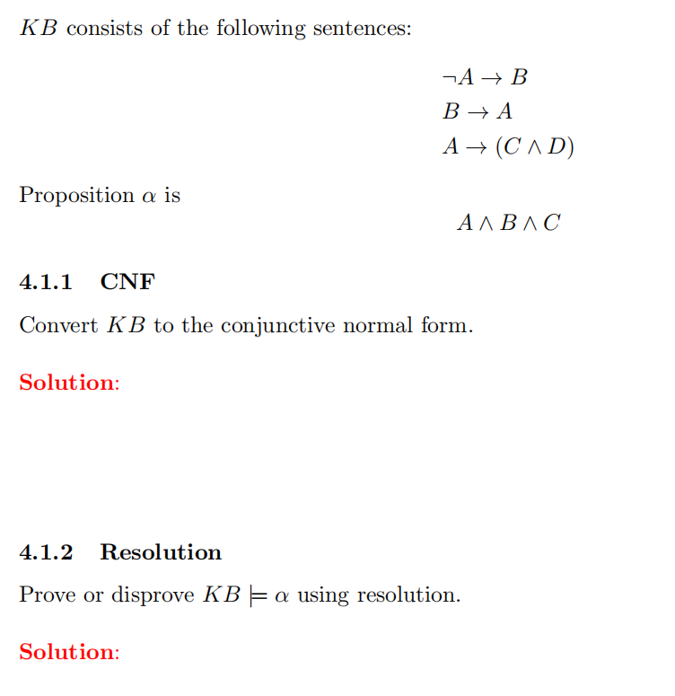 KB consists of the following sentences:
¬A → B
B → A
A → (C^ D)
Proposition a is
ΑΛΒΛC
4.1.1
CNF
Convert KB to the conjunctive normal form.
Solution:
4.1.2 Resolution
Prove or disprove KB =a using resolution.
Solution:
