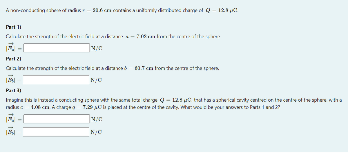 A non-conducting sphere of radius r = 20.6 cm contains a uniformly distributed charge of Q = 12.8 µC.
Part 1)
Calculate the strength of the electric field at a distance a = 7.02 cm from the centre of the sphere
|Ea|
N/C
Part 2)
Calculate the strength of the electric field at a distance b = 60.7 cm from the centre of the sphere.
|Eb|
N/C
Part 3)
Imagine this is instead a conducting sphere with the same total charge, Q = 12.8 µC, that has a spherical cavity centred on the centre of the sphere, with a
radius c = 4.08 cm. A charge q = 7.29 µC is placed at the centre of the cavity. What would be your answers to Parts 1 and 2?
|Ea|
N/C
N/C
||
||
