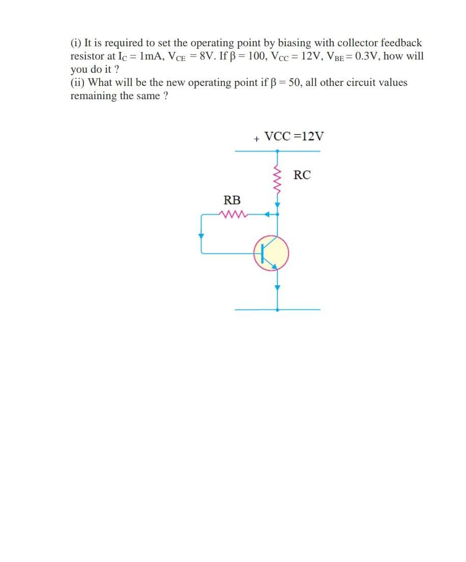 (i) It is required to set the operating point by biasing with collector feedback
resistor at Ic = 1mA, VCE = 8V. If ß = 100, Vcc = 12V, VBE = 0.3V, how will
you do it ?
(ii) What will be the new operating point if B 50, all other circuit values
remaining the same ?
+ VCC =12V
RC
RB
