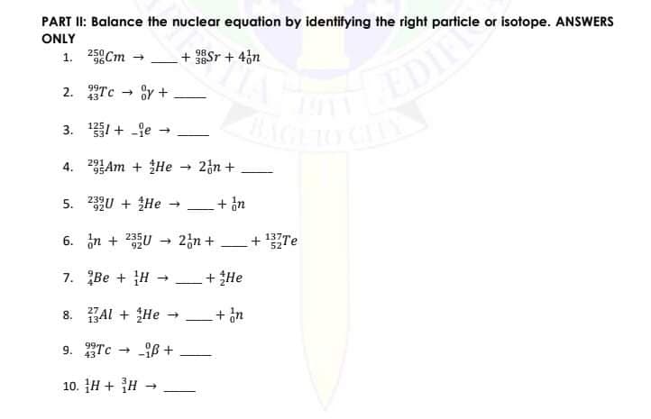 PART II: Balance the nuclear equation by identifying the right particle or isotope. ANSWERS
ONLY
1. 25Cm
+ Sr + 43n
98.
96
EDIE
2. Tc - 8y +
43
3. 1 + -je
4. 23Am + He
291
95
+ 2n +
5. U + He -
+ in
92
6. in + 25U
2n +
+ 137TE
52
7. Be + H
He
8. BAl + He
+ in
9. Tc - -B +
43
10. H + H
