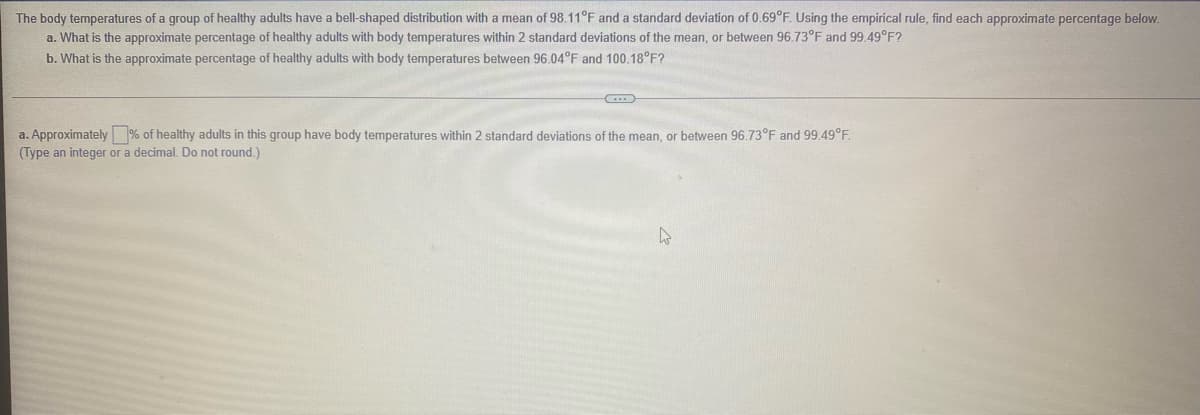 The body temperatures of a group of healthy adults have a bell-shaped distribution with a mean of 98.11°F and a standard deviation of 0.69°F. Using the empirical rule, find each approximate percentage below.
a. What is the approximate percentage of healthy adults with body temperatures within 2 standard deviations of the mean, or between 96.73°F and 99.49°F?
b. What is the approximate percentage of healthy adults with body temperatures between 96.04°F and 100.18°F?
a. Approximately % of healthy adults in this group have body temperatures within 2 standard deviations of the mean, or between 96.73°F and 99.49°F.
(Type an integer or a decimal. Do not round.)
