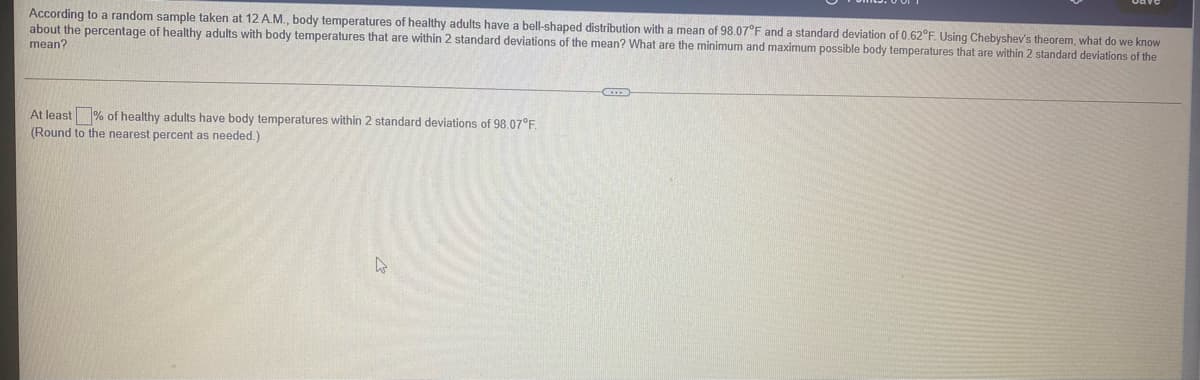 According to a random sample taken at 12 A.M., body temperatures of healthy adults have a bell-shaped distribution with a mean of 98.07°F and a standard deviation of 0.62°F. Using Chebyshev's theorem, what do we know
about the percentage of healthy adults with body temperatures that are within 2 standard deviations of the mean? What are the minimum and maximum possible body temperatures that are within 2 standard deviations of the
mean?
At least % of healthy adults have body temperatures within 2 standard deviations of 98.07°F
(Round to the nearest percent as needed.)
