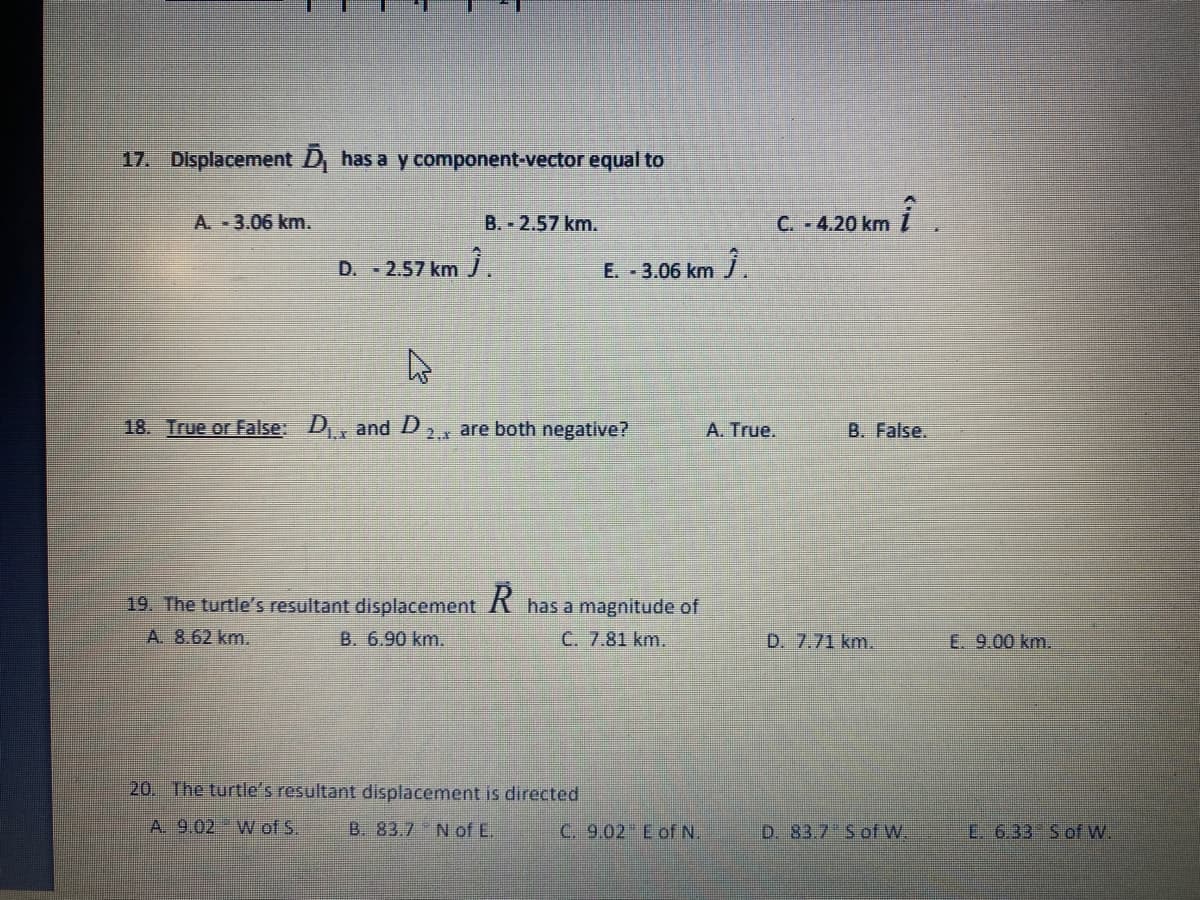 17. Displacement D has a y component-vector equal to
A. 3.06 km.
C. - 4.20 km i
B. 2.57 km.
D. 2.57 km .
E. 3.06 km j
18. True or False: D
and D
2.x are both negative?
A. True.
B. False.
19. The turtle's resultant displacement K has a magnitude of
A. 8.62 km.
B. 6.90 km.
C. 7.81 km.
D. 7.71 km.
E. 9.00 km.
20. The turtle's resultant displacement is directed
A. 9.02 W of S.
B. 83.7 Nof E.
C. 9.02 E of N.
D. 83.7 Sof W.
E 6.33 Sof W.
