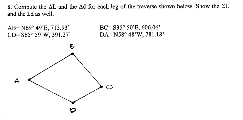 8. Compute the AL and the Ad for each leg of the traverse shown below. Show the EL
and the Ed as well.
AB= N69° 49'E, 713.93'
CD= S65° 59'W, 391.27'
BC= S35° 50’E, 606.06'
DA= N58° 48'W, 781.18'
