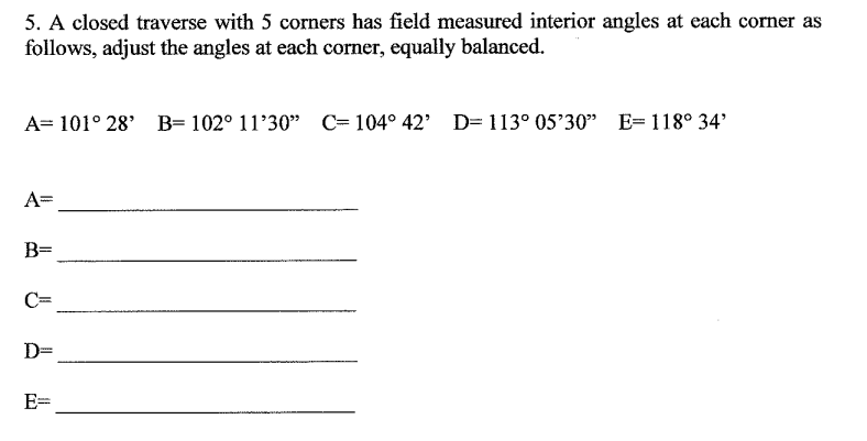 5. A closed traverse with 5 corners has field measured interior angles at each corner as
follows, adjust the angles at each corner, equally balanced.
A= 101° 28' B= 102° 11’30" C= 104° 42' D=113° 05'30" E= 118° 34'
A=
B=
C=
D=
E=
