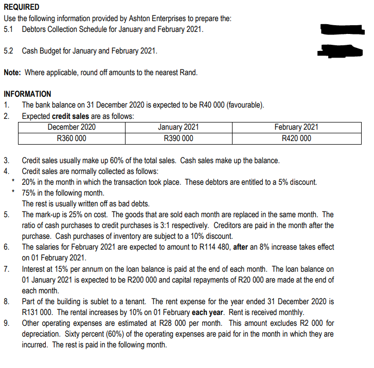 REQUIRED
Use the following information provided by Ashton Enterprises to prepare the:
5.1 Debtors Collection Schedule for January and February 2021.
5.2 Cash Budget for January and February 2021.
Note: Where applicable, round off amounts to the nearest Rand.
INFORMATION
The bank balance on 31 December 2020 is expected to be R40 000 (favourable).
Expected credit sales are as follows:
December 2020
R360 000
1.
2.
3.
4.
5.
6.
7.
8.
9.
*
*
January 2021
R390 000
February 2021
R420 000
11
Credit sales usually make up 60% of the total sales. Cash sales make up the balance.
Credit sales are normally collected as follows:
20% in the month in which the transaction took place. These debtors are entitled to a 5% discount.
75% in the following month.
The rest is usually written off as bad debts.
The mark-up is 25% on cost. The goods that are sold each month are replaced in the same month. The
ratio of cash purchases to credit purchases is 3:1 respectively. Creditors are paid in the month after the
purchase. Cash purchases of inventory are subject to a 10% discount.
The salaries for February 2021 are expected to amount to R114 480, after an 8% increase takes effect
on 01 February 2021.
Interest at 15% per annum on the loan balance is paid at the end of each month. The loan balance on
01 January 2021 is expected to be R200 000 and capital repayments of R20 000 are made at the end of
each month.
Part of the building is sublet to a tenant. The rent expense for the year ended 31 December 2020 is
R131 000. The rental increases by 10% on 01 February each year. Rent is received monthly.
Other operating expenses are estimated at R28 000 per month. This amount excludes R2 000 for
depreciation. Sixty percent (60%) of the operating expenses are paid for in the month in which they are
incurred. The rest is paid in the following month.