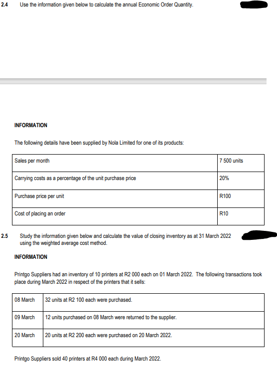 2.4
2.5
Use the information given below to calculate the annual Economic Order Quantity.
INFORMATION
The following details have been supplied by Nola Limited for one of its products:
Sales per month
Carrying costs as a percentage of the unit purchase price
Purchase price per unit
Cost of placing an order
09 March
7 500 units
20 March
20%
Study the information given below and calculate the value of closing inventory as at 31 March 2022
using the weighted average cost method.
INFORMATION
Printgo Suppliers sold 40 printers at R4 000 each during March 2022.
R100
Printgo Suppliers had an inventory of 10 printers at R2 000 each on 01 March 2022. The following transactions took
place during March 2022 in respect of the printers that it sells:
08 March
32 units at R2 100 each were purchased.
12 units purchased on 08 March were returned to the supplier.
20 units at R2 200 each were purchased on 20 March 2022.
R10