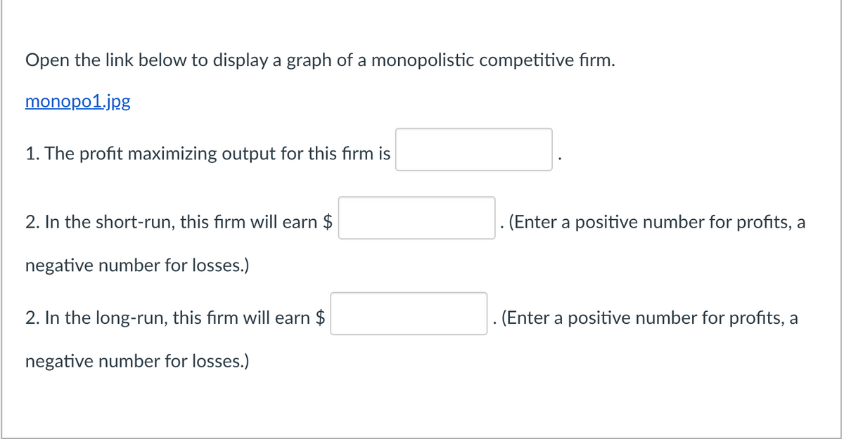 Open the link below to displaya graph of a monopolistic competitive fırm.
monopo1.jpg
1. The profit maximizing output for this firm is
2. In the short-run, this firm will earn $
. (Enter a positive number for profits, a
negative number for losses.)
2. In the long-run, this firm will earn $
. (Enter a positive number for profits, a
negative number for losses.)
