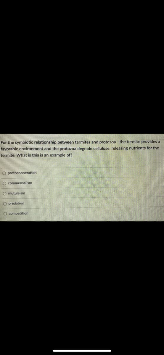 For the symbiotic relationship between termites and protozoa - the termite provides a
favorable environment and the protozoa degrade cellulose, releasing nutrients for the
termite. What is this is an example of?
οιοο
O protocooperation
O commensalism
O mutulaism
O predation
O competition