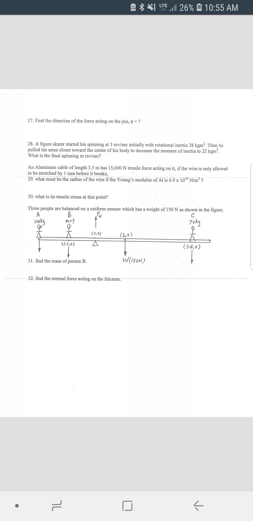 TE26% 10:55 AM
27. Find the direction of the force acting on the pin, = ?
28. A figure skater started his spinning at 3 rev/sec initially with rotational inertia 38 kgm2. Then he
pulled his arms closer toward the center of his body to decrease the moment of inertia to 22 kgm2.
What is the final spinning in rev/sec?
An Aluminum cable of length 3.5 m has 15,000N tensile force acting on it, if the wire is only allowed
to be stretched by 1 mm before it breaks,
29. what must be the radius of the wire if the Young's modulus of Al is 6.9 x 1010 N/m2 ?
30. what is its tensile stress at this point?
Three people are balanced on a uniform seesaw which has a weight of 150 N as shown in the figure.
A
m=7
7okg
(2,0)
(3, o)
J-2,0)
(54,0)
W(l5ON)
31. find the mass of person B
32. find the normal force acting on the fulcrum.
