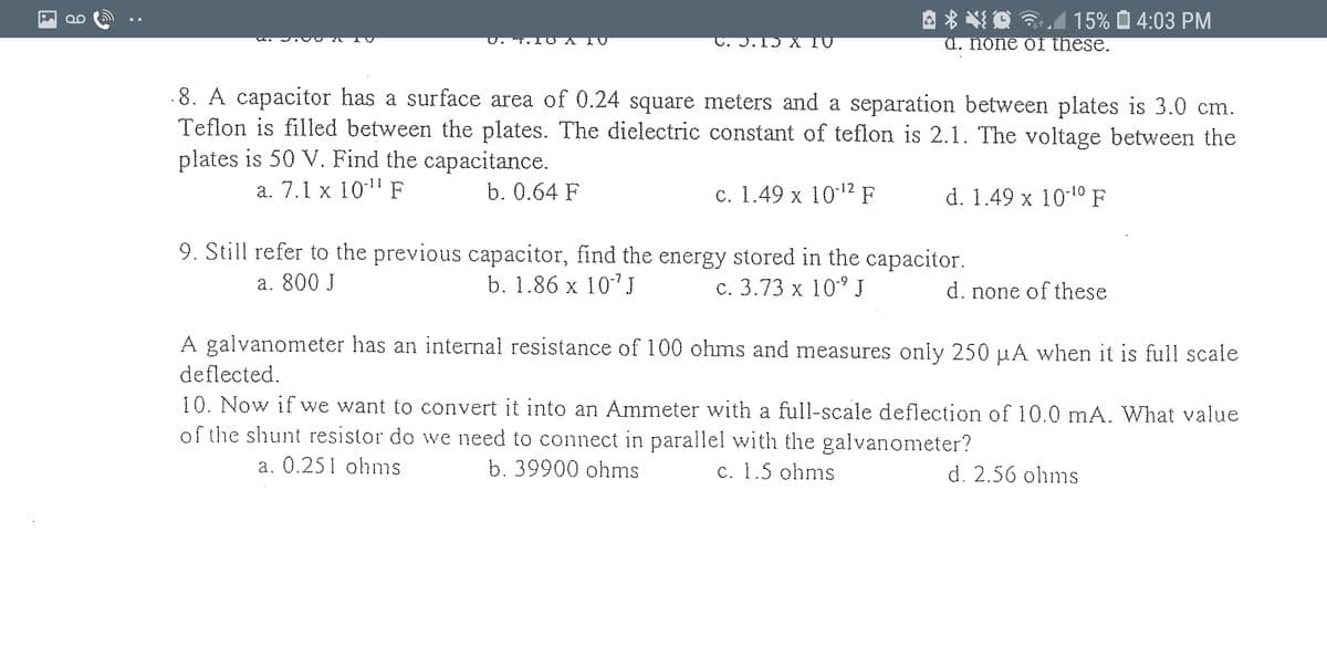 A * *O A 15% Ô 4:03 PM
1Ɔ X TU
а. Пone oI these.
0
.8. A capacitor has a surface area of 0.24 square meters and a separation between plates is 3.0 cm
Teflon is filled between the plates. The dielectric constant of teflon is 2.1. The voltage between the
plates is 50 V. Find the capacitance.
ст.
а. 7.1 x 1011 F
b. 0.64 F
c. 1.49 x 102 F
d. 1.49 x 1010 F
9. Still refer to the previous capacitor, find the energy stored in the capacitor.
b. 1.86 x 107J
а. 800 J
c. 3.73 x 10° J
d. none of these
A galvanometer has an internal resistance of 100 ohms and measures only 250 µA when it is full scale
deflected.
10. Now if we want to convert it into an Ammeter with a full-scale deflection of 10.0 mA. What value
of the shunt resistor do we need to connect in parallel with the galvanometer?
а. 0.251 ohnis
b. 39900 ohms
c. 1.5 ohms
d. 2.56 ohms
