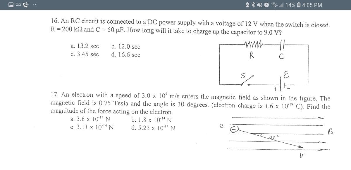 14% O 4:05 PM
QO
16. An RC circuit is connected to a DC power supply with a voltage of 12 V when the switch is closed.
R = 200 k2 and C = 60 µF. How long will it take to charge up the capacitor to 9.0 V?
a. 13.2 sec
b. 12.0 sec
c. 3.45 sec
d. 16.6 sec
R
C
17. An electron with a speed of 3.0 x 10' m/s enters the magnetic field as shown in the figure. The
magnetic field is 0.75 Tesla and the angle is 30 degrees. (electron charge is 1.6 x 1019 C). Find the
magnitude of the force acting on the electron.
а. 3.6 x 1014N
b. 1.8 x 1014N
d. 5.23 x 1014 N
с. 3.11 х 1014 N
e
३०°
