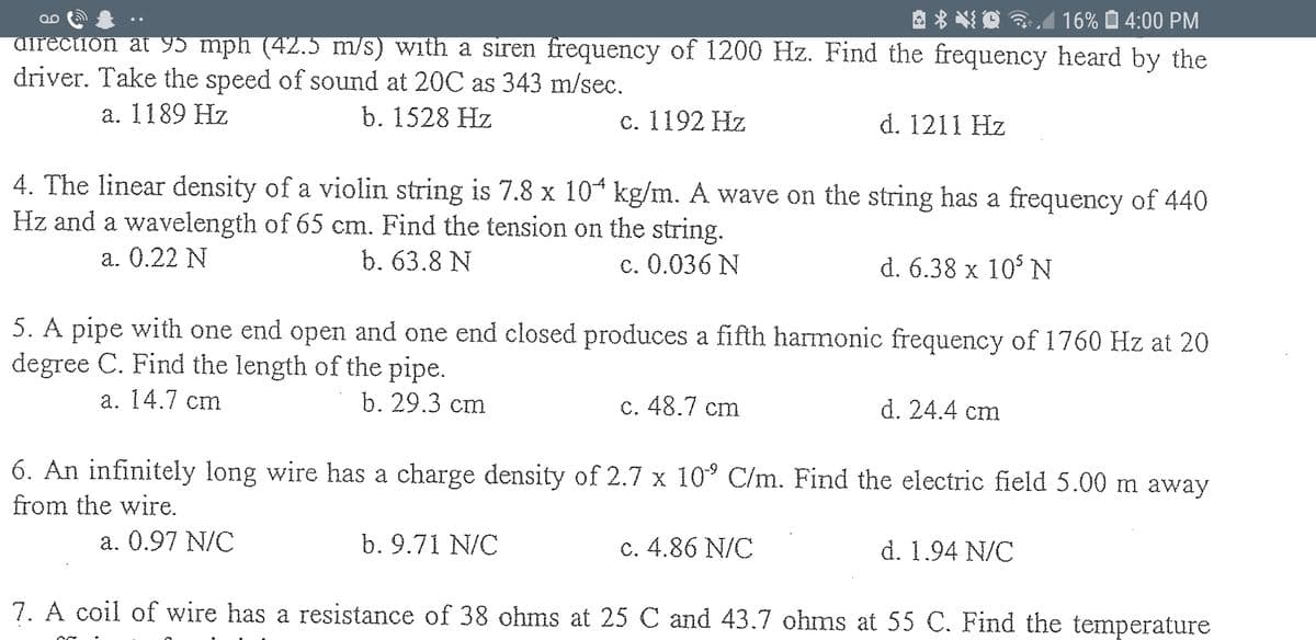 A * *O A
16% O 4:00 PM
QO
airection at 95 mph (42.5 m/s) with a siren frequency of 1200 Hz. Find the frequency heard by the
driver. Take the speed of sound at 20C as 343 m/sec.
a. 1189 Hz
b. 1528 Hz
с. 1192 Hz
d. 1211 Hz
4. The linear density of a violin string is 7.8 x 10 kg/m. A wave on the string has a frequency of 440
Hz and a wavelength of 65 cm. Find the tension on the string.
а. 0.22 N
b. 63.8 N
c. 0.036 N
d. 6.38 x 10° N
5. A pipe with one end open and one end closed produces a fifth harmonic frequency of 1760 Hz at 20
degree C. Find the length of the pipe.
а. 14.7 сm
b. 29.3 cm
c. 48.7 cm
d. 24.4 cm
6. An infinitely long wire has a charge density of 2.7 x 10° C/m. Find the electric field 5.00 m away
from the wire.
a. 0.97 N/C
b. 9.71 N/C
c. 4.86 N/C
d. 1.94 N/C
7. A coil of wire has a resistance of 38 ohms at 25 C and 43.7 ohms at 55 C. Find the temperature
