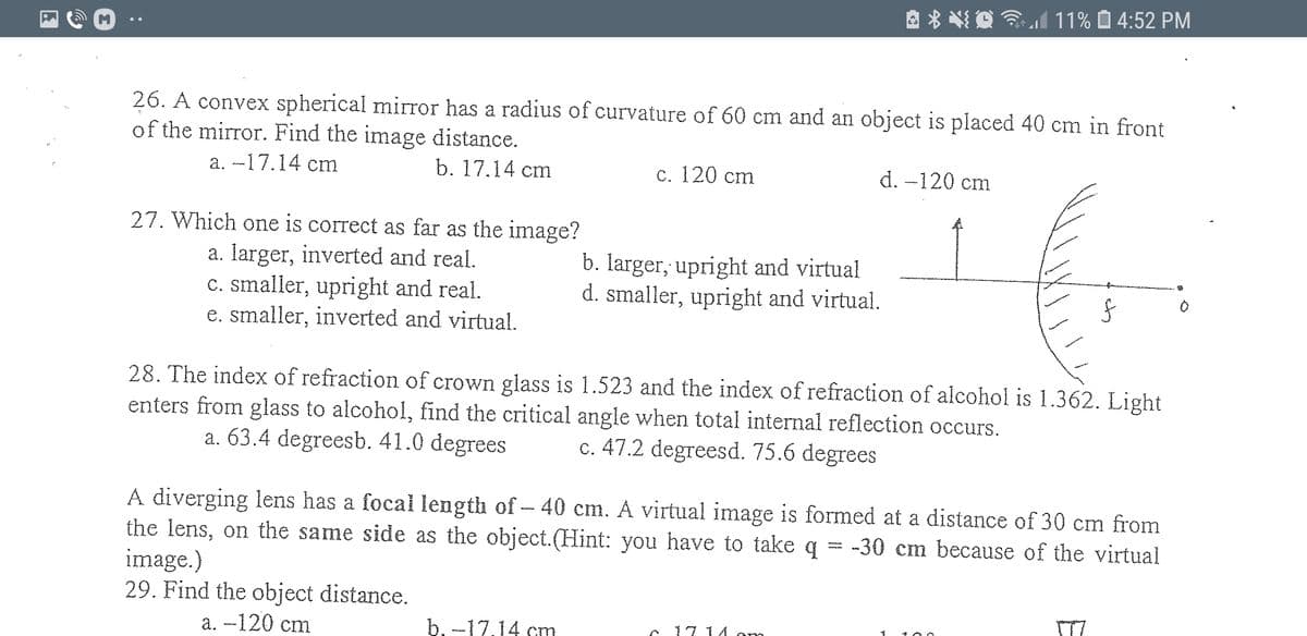 * *
3l 11% O 4:52 PM
26. A convex spherical mirror has a radius of curvature of 60 cm and an object is placed 40 cm in front
of the mirror. Find the image distance.
а. -17.14 ст
b. 17.14 cm
с. 120 сm
d. -120 cm
27. Which one is correct as far as the image?
a. Iarger, inverted and real.
c. smaller, upright and real.
e. smaller, inverted and virtual.
b. Iarger, upright and virtual
d. smaller, upright and virtual.
28. The index of refraction of crown glass is 1.523 and the index of refraction of alcohol is 1.362. Light
enters from glass to alcohol, find the critical angle when total internal reflection occurs.
a. 63.4 degreesb. 41.0 degrees
c. 47.2 degreesd. 75.6 degrees
A diverging lens has a focal length of- 40 cm. A virtual image is formed at a distance of 30 cm from
the lens, on the same side as the object.(Hint: you have to take q = -30 cm because of the virtual
image.)
29. Find the object distance.
а. — 120 cm
b. -17.14 cm
C 17 1 A
