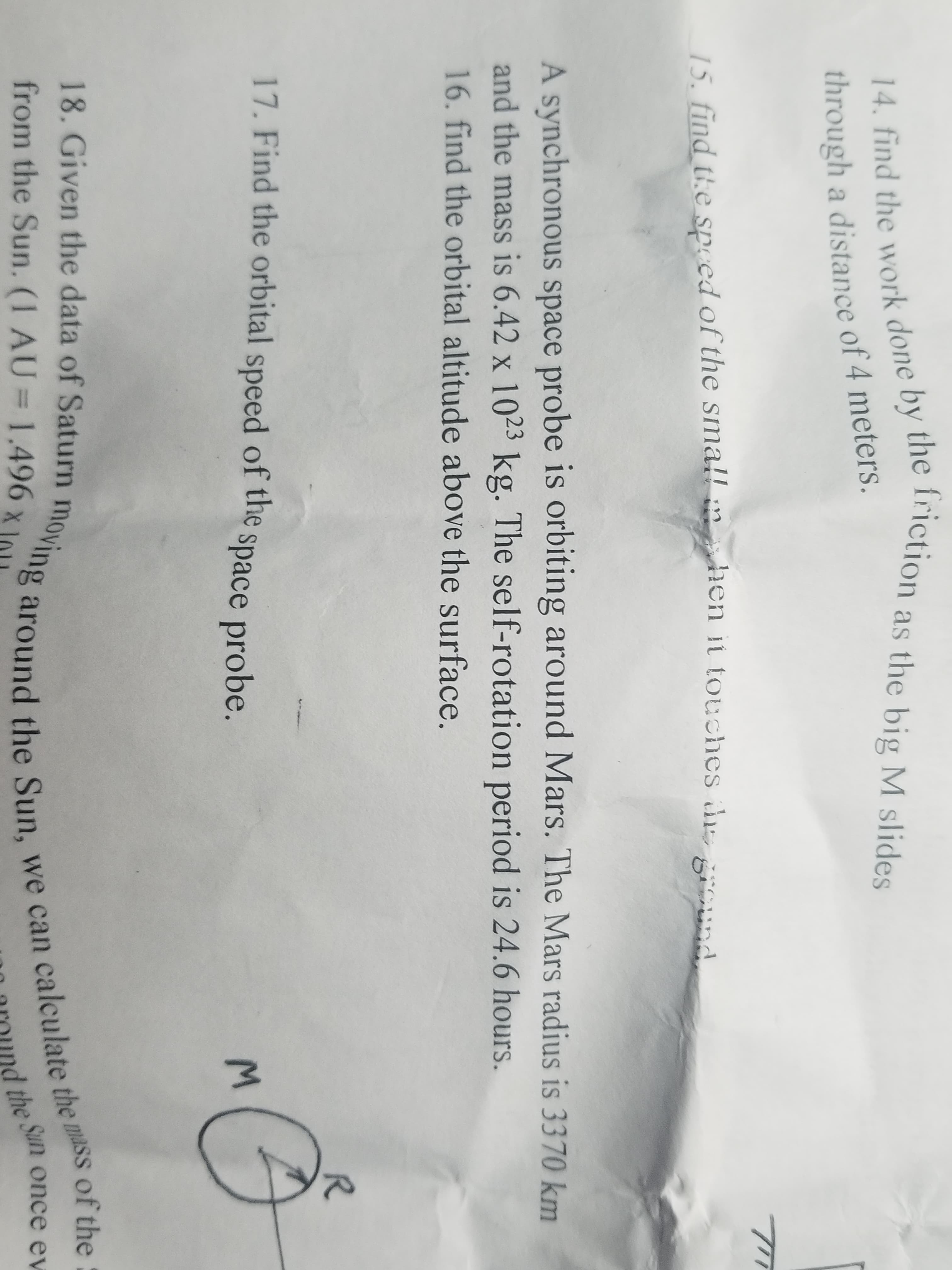 14. find the work done by the friction as the big M slides
through a distance of 4 meters
15. find the speed of the small
hen it touches d
gOund
A synchronous space probe is orbiting around Mars. The Mars radius is 3370 km
and the mass is 6.42 x 1023 kg. The self-rotation period is 24.6 hours.
16. find the orbital altitude above the surface.
R
17. Find the orbital speed of the
space probe.
of the
18. Given the data of Saturn moving around the Sun, we can calculate the mass
from the Sun. (1 AU = 1.496 x
the Sun once ev
