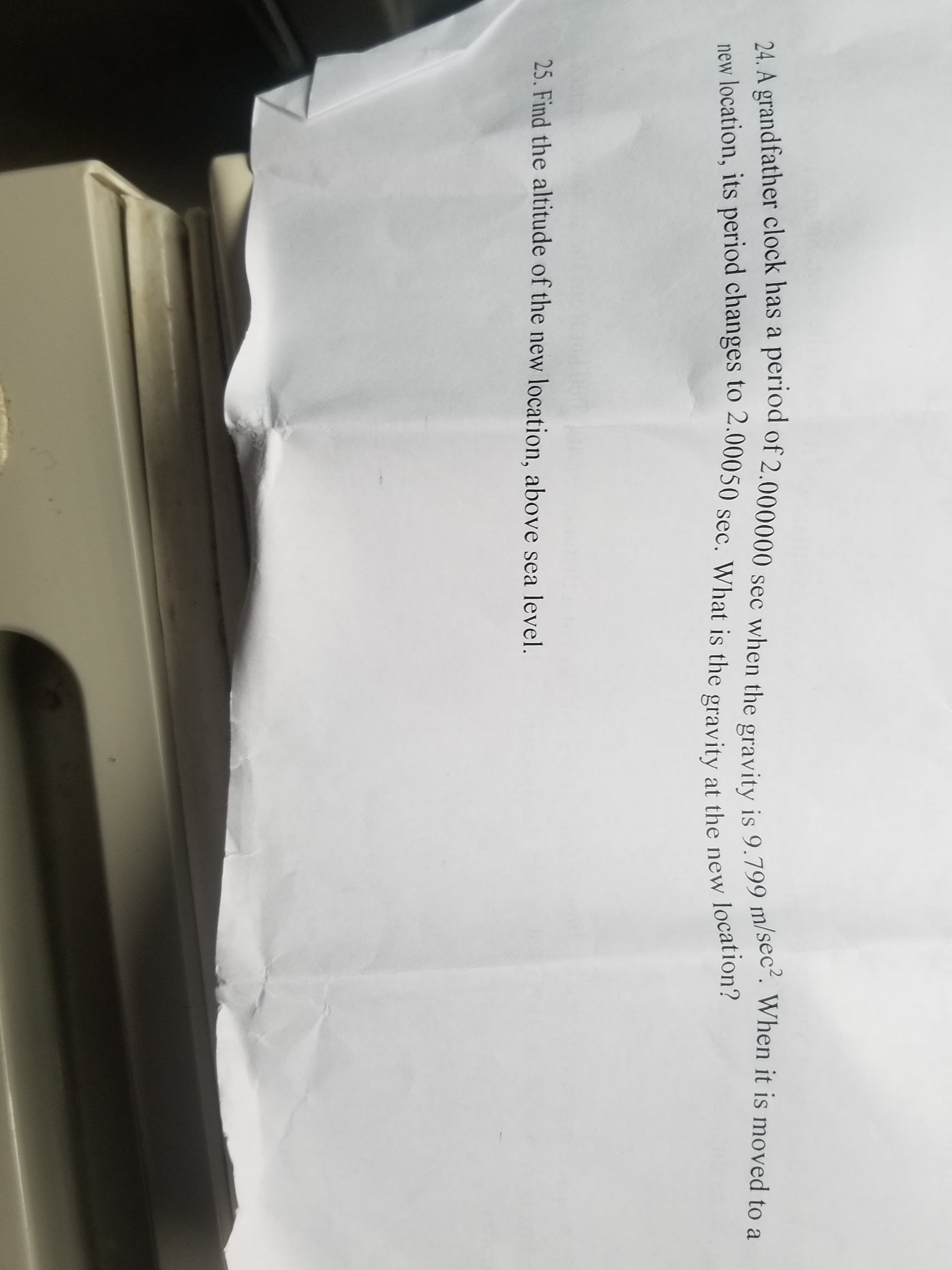 24. A grandfather clock has a period of 2.000000 sec when the gravity is 9.799 m/sec. When it is moved to a
new location, its period changes to 2.00050 sec. What is the gravity at the new location?
25. Find the altitude of the new location, above sea level.
