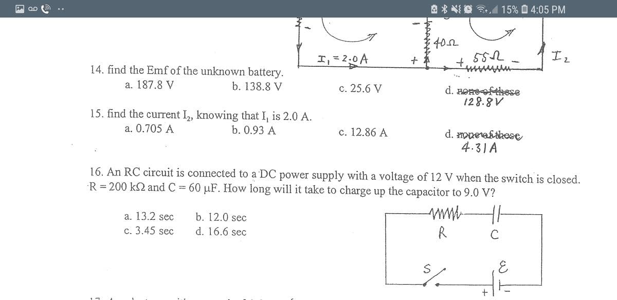 A * * O 3.A
15% O 4:05 PM
QO
402
I,=2.0A
Iz
14. find the Emf of the unknown battery.
a. 187.8 V
b. 138.8 V
c. 25.6 V
d. Boneefthese
128.8V
15. find the current I, knowing that I, is 2.0 A.
-2>
a. 0.705 A
b. 0.93 A
c. 12.86 A
d. ppevafthose
4.31 A
16. An RC circuit is connected to a DC power supply with a voltage of 12 V when the switch is closed.
R = 200 k2 and C = 60 µF. How long will it take to charge up the capacitor to 9.0 V?
a. 13.2 sec
b. 12.0 sec
c. 3.45 sec
d. 16.6 sec
R
