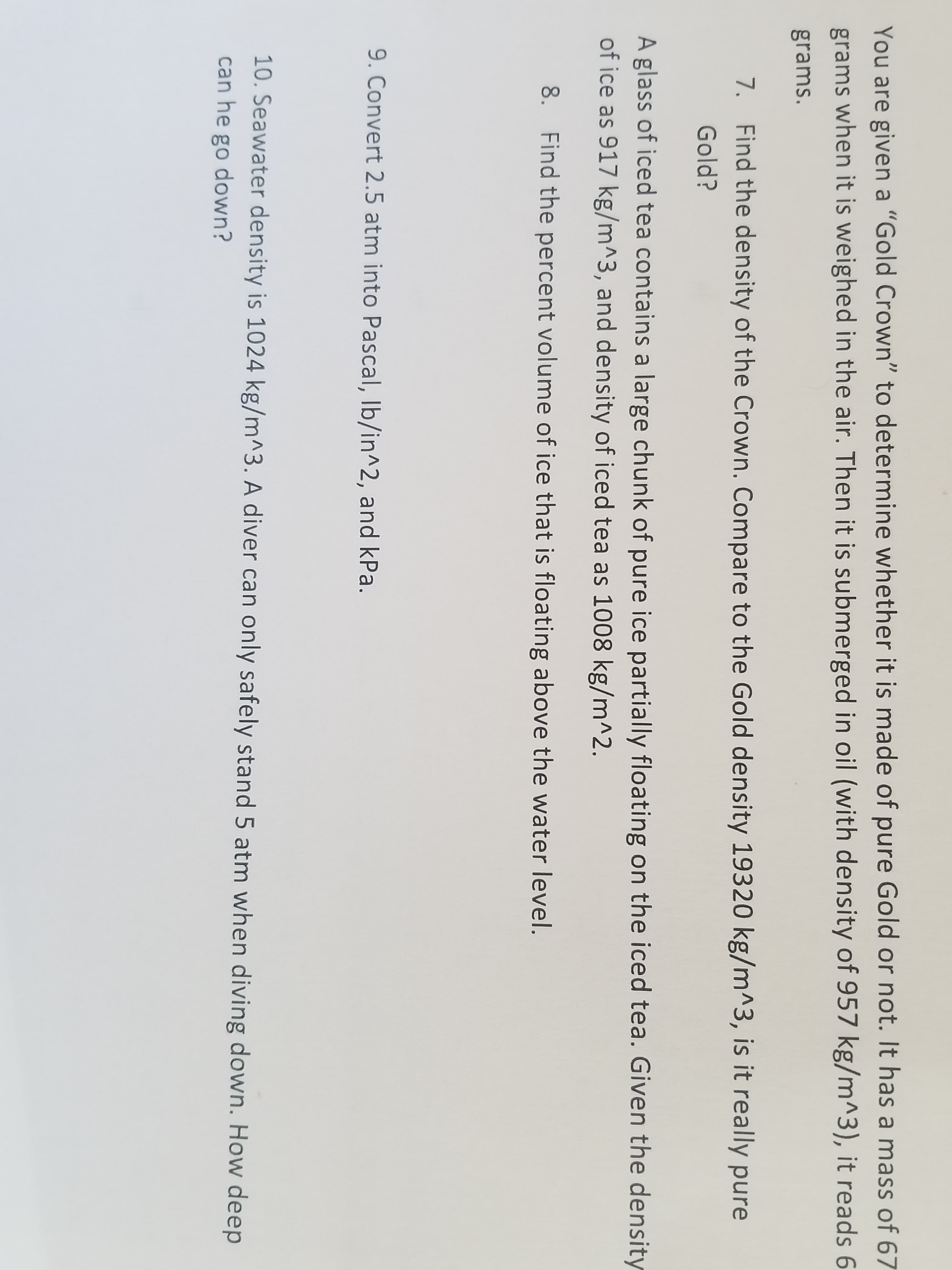 You are given a "Gold Crown" to determine whether it is made of pure Gold or not. It has a mass of 67
grams when it is weighed in the air. Then it is submerged in oil (with density of 957 kg/m^3), it reads 6
grams
7.
Find the density of the Crown. Compare to the Gold density 19320 kg/m^3, is it really pure
Gold?
A glass of iced tea contains a large chunk of pure ice partially floating on the iced tea. Given the density
of ice as 917 kg/m^3, and density of iced tea as 1008 kg/m^2.
8
Find the percent volume of ice that is floating above the water level.
9. Convert 2.5 atm into Pascal, Ib/in^2, and kPa.
10. Seawater density is 1024 kg/m^3. A diver can only safely stand 5 atm when diving down. How deep
can he go down?
